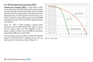28 OTN (G.709) Reference Guide EXFO
4.3. OTU Forward Error Correction (FEC)
Forward error correction (FEC) is a major feature of OTN.
It uses a Reed-Solomon RS (255,239) algorithm code to produce
redundant information that gets concatenated with the transmitted
signal and used at the receive interface to help identify and correct
transmission errors. The FEC algorithm has been proven to be
effective in systems limited by optical signal-to-noise ratio (OSNR)
and dispersion. However, FEC is less effective against polarization
mode distortion.
Figure 4.9 – BER vs. Eb/No compares a transport system
performance with and without FEC (G.709). Figure 4.9 shows
that the transport system with FEC capabilities is able to
transmit a signal at a certain bit error rate (BER) with less power
(approximately 6 dB) than one without FEC.
In the transmission process according to the RS (255, 239) FEC
algorithm, the OTU frame data is separated into four rows and
each row split into 16 subrows, as shown in Figure 4.10.
10 -15
10 -14
10 -13
10 -12
10 -11
10 -10
10 -9
10 -8
10 -7
10 -6
10 -5
10 -4
10 -3
10 -2
10 -1
2 3 4 5 6 7 8 9 10 11 12 13 14 15
Approximately 6 dB
G.709
Uncorrected
Figure 4.9 – BER vs. Eb/No
 