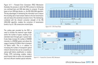 OTN (G.709) Reference Guide EXFO 29
Figure 4.11 – Forward Error Correction (FEC) Mechanism
illustrates the process in which the FEC protocol is interleaving
one overhead byte and 238 data bytes to compute 16 parity
bytes to form 255-byte blocks; i.e., the RS (255,239) algorithm.
The key advantages of interleaving the information are to reduce
the encoding rate of each stream relative to the line transmission
rate and reduce the sensitivity to bursts of error. The interleaving,
combined with the inherent correction strength of the RS
(255,239) algorithm, enables the correction of transmission
bursts of up to 128 consecutive errored bytes.
The coding gain provided by the FEC is
used to increase the maximum span length
and/or the number of spans, resulting in an
extended reach through gain in power level.
It also helps increase the number of DWDM
channels in a DWDM system and allows the
usage of existing 2.5 Gbit/s links to transport
10 Gbit/s traffic. This is in addition to
increasing the number of transparent optical
network elements that can be crossed by an
optical path before amplification is needed.
Finally, OTN technology enables today’s
point-to-point links to evolve into transparent
and more efficient meshed optical networks.
1...........................................239.240...............255
1
1
2
3
4
2 3 4 5 6 7 8 9 10 11 12 13 14 15 16
OTU
Rows
OTU
Subrows
OH Payload Bytes FEC
Framing OTU OH
1
2
3
4
ODU OH
OPUPayload
1........................................................................................14.15.16.17
.......................................................................................3824.3825..................4080
1.................................................................................14.15.16.17
..............................32........................................3824.3825........................4080
1...........................................239.240...............255
OTU
Frame
Row 1
Row 1
Subrow 1
(codeword)
Subrow 2
(codeword)
Subrow 3
(codeword)
.
.
.
.
.
.
.
.
.
.
.
.
.
.
.
1
1
2
3
4
2 3 4 5 6 7 8 9 10 11 12 13 14 15 16
OTU
Rows
OTU
Subrows
OH Payload Bytes FEC
OH Payload Bytes FEC
OTUFEC
(4x256bytes)
(ClientSignal)
OPU
OH
Figure 4.10 – OTU Frame Rows
Figure 4.11 – Forward Error Correction (FEC) Mechanism
 