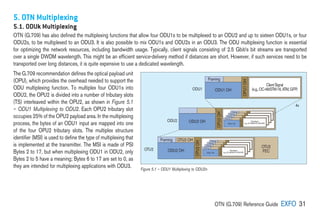OTN (G.709) Reference Guide EXFO 31
5. OTN Multiplexing
5.1. ODUk Multiplexing
OTN (G.709) has also defined the multiplexing functions that allow four ODU1s to be multiplexed to an ODU2 and up to sixteen ODU1s, or four
ODU2s, to be multiplexed to an ODU3. It is also possible to mix ODU1s and ODU2s in an ODU3. The ODU multiplexing function is essential
for optimizing the network resources, including bandwidth usage. Typically, client signals consisting of 2.5 Gbit/s bit streams are transported
over a single DWDM wavelength. This might be an efficient service-delivery method if distances are short. However, if such services need to be
transported over long distances, it is quite expensive to use a dedicated wavelength.
The G.709 recommendation defines the optical payload unit
(OPU), which provides the overhead needed to support the
ODU multiplexing function. To multiplex four ODU1s into
ODU2, the OPU2 is divided into a number of tributary slots
(TS) interleaved within the OPU2, as shown in Figure 5.1
– ODU1 Multiplexing to ODU2. Each OPU2 tributary slot
occupies 25% of the OPU2 payload area. In the multiplexing
process, the bytes of an ODU1 input are mapped into one
of the four OPU2 tributary slots. The multiplex structure
identifier (MSI) is used to define the type of multiplexing that
is implemented at the transmitter. The MSI is made of PSI
Bytes 2 to 17, but when multiplexing ODU1 in ODU2, only
Bytes 2 to 5 have a meaning; Bytes 6 to 17 are set to 0, as
they are intended for multiplexing applications with ODU3.
Framing
ODU1 OH
ClientSignal
(e.g.,OC-48/STM-16,ATM,GFP)
ODU2 OH
Framing
ODU OH
Client layer signal
(e.g., STM-16, ATM, GFP)
Framing
ODU OH
Client layer signal
(e.g., STM-16, ATM, GFP)
Framing
ODU OH
Client layer signal
(e.g., STM-16, ATM, GFP)
Framing
ODU1 OH
ClientSignal
(e.g.,OC-48/STM-16,ATM,GFP)
ODU2 OH
Framing
ODU OH
Client layer signal
(e.g., STM-16, ATM, GFP)
Framing
ODU OH
Client layer signal
(e.g., STM-16, ATM, GFP)
Framing
ODU OH
Client layer signal
(e.g., STM-16, ATM, GFP)
Framing
ODU1 OH
ClientSignal
(e.g.,OC-48/STM-16,ATM,GFP)
Framing OTU2 OH
OTU2
FEC
4x
ODU1
ODU2
OTU2
OPU1
OH
OPU2
OH
OPU2
OH
OPU2
OH
OPU1
OH
Figure 5.1 – ODU1 Multiplexing to ODU2n
 