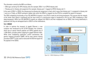 32 OTN (G.709) Reference Guide EXFO
The information carried by the MSI is as follows:
› 
ODU type carried by the OPU tributary slots (for example, ODU1 in an OPU2 tributary slot)
› 
Tributary port to tributary slot assignment (for example, tributary port 1 mapped to OPU2 tributary slot 1)
In the case of ODU1 in ODU2, the tributary-port-to-tributary-slot assignment is fixed, which means that tributary port 1 is assigned to tributary slot
1 and so on. Finally, an ODU2 overhead is added, after which the ODU2 is mapped into the OTU2 to complete the signal for transport.
The ODU multiplexing functionality of four OC-48/STM-16 signals in one OTU2 is both bit and timing-transparent. This ensures that the integrity
of the whole client signal is maintained and the input timing of a synchronous signal is transferred to the far end. ODU multiplexing is also
delay-transparent. When four OC-48/STM-16 signals are mapped into ODU1s and then multiplexed into an ODU2, their timing relationship is
preserved until they are demapped back to ODU1s at their destinations.
5.2. ODU0
In order to optimize the transport of gigabit Ethernet, a new
container was introduced by the G.709 standard; this container,
which has an optical channel payload unit (OPU) payload size of
1.238 Gbit/s, provides perfect mapping for gigabit Ethernet traffic.
While some multiplexing justification control mechanisms, like
generic mapping procedure (GMP), will be used, generic framing
procedure (GFP-T) is also used to transcode the Ethernet signal into
the payload of the ODU0.
Alignm
ODU0 OH
Client Layer Signal
ODU1 OH
ODU OH
Client layer signal
(e.g., STM-16, ATM, GFP)
Alignm
ODU OH
Client Layer signal
ODU OH
Client layer signal
(e.g., STM-16, ATM, GFP)
Alignm
ODU0 OH
ClientLayerSignal
2x
ODU0
ODU1
Note - The ODU1 floats in 1/2 of the OPU1 Payload area. An ODU0 frame will cross multiple
ODU1 frame boundaries. A complete ODU0 frame (15 296 bytes) requires the bandwidth of one.
TribSlot in (15 296/7616 =) 23.0008 ODU1 frames. Ths is not illustrated.
Note - The OPU1 OH contains 1 column of justification control and opportunity overhead for
each of the 2 tribuary slots in a 2-frame multiframe format. This is not illustrated.
OPU0
OH
OPU1
OH
OPU0
OH
ODU1 OH
ODU1
with OPU1
Tributary
Slots
TS1, TS2
OPU1
OH T
S
1
T
S
2
T
S
1
T
S
2
T
S
1
T
S
2
T
S
1
T
S
2
Figure 5.2 – ODU0 Multiplexing to ODUkn
 