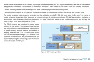 OTN (G.709) Reference Guide EXFO 33
In order to inform the receive end on the number of payload bytes that are transported by the OPUk payload for each frame, GMP uses the OPU overhead
(OH) justification control bytes. The server frame (or multiframe) is divided into a certain number of GMP ‘words’— where each word may contain data:
› 
Words containing data are distributed evenly across server frame using sigma/delta distribution algorithm
› 
Correct operation depends on the capacity of the mapper/de-mapper to distinguish the number of data ‘words’ filled into each frame
The number of payload bytes transported is signaled over the justification-control JC1, JC2, JC3 bytes, using the Cm ‘word’; the change of
number of bytes is signaled with 2 bits designated as increment indicator (II) and decrement indicator (DI). GMP also provides a mechanism to
accommodate client signals with tighter jitter requirements (i.e., SONET/SDH client signals). It uses the justification-control JC4, JC5 and JC6
bytes to carry a 10-bit ‘word’ (designated as:∑CnD).
The ODU0 container was introduced to deliver greater
efficiency in the network. The following figure illustrates
how using an ODU0 container for Ethernet mapping results
in gained efficiency. Multiple timeslots are allocated for
mapping; in the case of an OTU1 (2.5 Gbit/s), there are two
time slots allocated—each running at 1.25 Gbit/s—for a total
bandwidth around 2.5 Gbit/s. Also, minimal bandwidth loss
is observed. Following the same analogy, up to 80 time slots
can be allocated in an OTU4 pipe.
Framing
ODU1 OH
ClientSignal
(e.g.,OC-48/STM-16,ATM,GFP)
ODU2 OH
Framing
ODU OH
Client layer signal
(e.g., STM-16, ATM, GFP)
Framing
ODU OH
Client layer signal
(e.g., STM-16, ATM, GFP)
Framing
ODU OH
Client layer signal
(e.g., STM-16, ATM, GFP)
Framing
ODU1 OH
ClientSignal
(e.g.,OC-48/STM-16,ATM,GFP)
ODU2 OH
Framing
ODU OH
Client layer signal
(e.g., STM-16, ATM, GFP)
Framing
ODU OH
Client layer signal
(e.g., STM-16, ATM, GFP)
Framing
ODU OH
Client layer signal
(e.g., STM-16, ATM, GFP)
Framing
ODU1 OH
ClientSignal
(e.g.,OC-48/STM-16,ATM,GFP)
Framing OTU2 OH
OTU2
FEC
4x
ODU1
ODU2
OTU2
OPU1
OH
OPU2
OH
OPU2
OH
OPU2
OH
OPU1
OH
Figure 5.3 – ODU1 Multiplexing to ODU2n
 