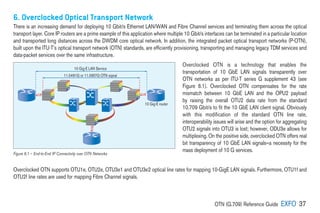 OTN (G.709) Reference Guide EXFO 37
6. Overclocked Optical Transport Network
There is an increasing demand for deploying 10 Gbit/s Ethernet LAN/WAN and Fibre Channel services and terminating them across the optical
transport layer. Core IP routers are a prime example of this application where multiple 10 Gbit/s interfaces can be terminated in a particular location
and transported long distances across the DWDM core optical network. In addition, the integrated packet optical transport networks (P-OTN),
built upon the ITU-T’s optical transport network (OTN) standards, are efficiently provisioning, transporting and managing legacy TDM services and
data-packet services over the same infrastructure.
Overclocked OTN is a technology that enables the
transportation of 10 GbE LAN signals transparently over
OTN networks as per ITU-T series G supplement 43 (see
Figure 6.1). Overclocked OTN compensates for the rate
mismatch between 10 GbE LAN and the OPU2 payload
by raising the overall OTU2 data rate from the standard
10.709 Gbit/s to fit the 10 GbE LAN client signal. Obviously
with this modification of the standard OTN line rate,
interoperability issues will arise and the option for aggregating
OTU2 signals into OTU3 is lost; however, ODU3e allows for
multiplexing. On the positive side, overclocked OTN offers real
bit transparency of 10 GbE LAN signals—a necessity for the
mass deployment of 10 G services.
Overclocked OTN supports OTU1e, OTU2e, OTU3e1 and OTU3e2 optical line rates for mapping 10-GigE LAN signals. Furthermore, OTU1f and
OTU2f line rates are used for mapping Fibre Channel signals.
10 Gig-E LAN Service
11.0491G or 11.0957G OTN signal
10 Gig-E router
Figure 6.1 – End-to-End IP Connectivity over OTN Networks
 