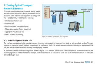 OTN (G.709) Reference Guide EXFO 41
7. Testing Optical Transport
Network Elements
Of course, as with every type of network, testing always
ensures optimum performance. Among the tests that should
be carried out in order for OTN equipment to comply with
ITU-T G.709 and ITU-T G.798 are the following:
› Interface specifications test
› Response test
› Conformance and interoperability test
› Mapping/demapping of client signals test
› Appropriate FEC behavior test
› ODU1 to ODU2 multiplexing
7.1. Interface Speciﬁcations Test
The interface specifications test is essential to ensure the proper interoperability of equipment from single as well as multiple vendors. The main
objective of this test is to verify the input parameters of all interfaces of the G.709 network element under test, including the appropriate OTUk
rate, and ensure that synchronization recovery can be properly achieved.
In the interface specification test configuration shown in Figure 7.1 – Interface Specifications Test Configuration, the synchronization to the
incoming signal must first be checked. For example, clock deviation has to be checked for OTU1 and OTU2 interfaces to ensure it’s within the
defined ± 20 ppm value.
Figure 7.1 – Interface Specifications Test Configuration
 