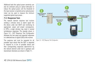 42 OTN (G.709) Reference Guide EXFO
Additional tests like optical power sensitivity can
also be achieved using an optical attenuator to
reduce the optical power until the threshold of
the input receiver is reached and an optical power
meter can be used to measure the minimum
supported optical input power.
7.2. Response Test
The network element response test involves
sending a stimulus (error or alarm) signal into
the device under test (DUT) and monitoring its
appropriate output and proper consequence.
In OTN, a single stimulus may result in several
simultaneous responses. The example shown in
Figure 7.2 – DUT Response Test Configuration
illustrates the test setup and expected responses
to a detected loss of signal (LOS) at the receiver.
The response test must be repeated for all
possible input stimuli that the DUT is expected
to respond to. A list of possible stimuli and
their corresponding responses (alarm/error) by
the network element under test in upstream and
downstream directions are shown in Table 7.1.
Figure 7.2 – DUT Response Test Configuration
 