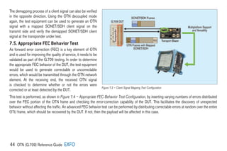 44 OTN (G.709) Reference Guide EXFO
The demapping process of a client signal can also be verified
in the opposite direction. Using the OTN decoupled mode
again, the test equipment can be used to generate an OTN
signal with a mapped SONET/SDH client signal on the
transmit side and verify the demapped SONET/SDH client
signal at the transponder under test.
7.5. Appropriate FEC Behavior Test
As forward error correction (FEC) is a key element of OTN
and is used for improving the quality of service, it needs to be
validated as part of the G.709 testing. In order to determine
the appropriate FEC behavior of the DUT, the test equipment
would be used to generate correctable or uncorrectable
errors, which would be transmitted through the OTN network
element. At the receiving end, the received OTN signal
is checked to determine whether or not the errors were
corrected or at least detected by the DUT.
This test is performed, as shown in Figure 7.4 – Appropriate FEC Behavior Test Configuration, by inserting varying numbers of errors distributed
over the FEC portion of the OTN frame and checking the error-correction capability of the DUT. This facilitates the discovery of unexpected
behavior without affecting the traffic. An advanced FEC behavior test can be performed by distributing correctable errors at random over the entire
OTU frame, which should be recovered by the DUT. If not, then the payload will be affected in this case.
Figure 7.3 – Client Signal Mapping Test Configuration
 
