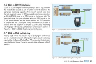OTN (G.709) Reference Guide EXFO 45
7.6. ODU1 to ODU2 Multiplexing
ODU1 to ODU2 multiplex functionality testing is also a key parameter
that needs to be validated as part of G.709. In order to determine the
appropriate multiplexing capability of the network element under test,
the test equipment is used in OTN decoupled mode to generate either
an OC-48/STM-16 signal or an OTU1 signal on the transmit side. The
transmitted signal then gets multiplexed within an ODU2 signal on the
G.709 network element with the proper overhead and FEC bandwidth
to compose the final OTU2 signal. Finally, the received OTU2 signal is
checked at the test equipment to verify the ODU1 to ODU2 multiplexing
with the proper with frequency justification and synchronization as shown in
Figure 7.5 – ODU1 to ODU2 Multiplexing Test Configuration.
7.7. ODU0 to OTU2 Multiplexing
Mapping GigE service into ODU0 is key for qualifying the container as
part of a multiplatform network. When performing this test, it is extremely
important that the Expected Payload Type (PT) configured at the destination
match the Injected Payload Type at the source to obtain full access to Gig-E
statistics.
Figure 7.4 – Appropriate FEC Behavior Test Configuration
Figure 7.5 – ODU1 to ODU2 Multiplexing Test Configuration
 