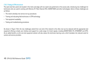 48 OTN (G.709) Reference Guide EXFO
7.8.1 Today’s OTN structure
The same test that used to be located in the metro and edge will now need to be performed on the access side, introducing new challenges for
technicians who are used to working with Ethernet, IP, Fiber Channel (FC), SONET/SDH and other technologies. Some of these challenges are
as follows:
› The need to develop new service turn-up procedures
› Training and educating field technicians in OTN technology
› Test equipment availability
› Testing and troubleshooting procedures
As shown in Figure 7.8.2, the new challenges extend from one end of the network to the other, but can be reduced with the appropriate test
equipment offering a simple user interface and support for a wide range of of client signals, including SONET/SDH, FC, ETHERNET and OTN.
As an added benefit, an all-in-one test equipment solution will also reduce the technician learning curve, which translates into reduced costs for
carriers and service providers.
 