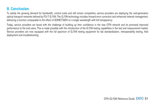OTN (G.709) Reference Guide EXFO 51
8. Conclusion
To satisfy the growing demand for bandwidth, control costs and still remain competitive, service providers are deploying the next-generation
optical transport networks defined by ITU-T G.709. The G.709 technology includes forward error correction and enhanced network management,
delivering a function comparable to the effect of SONET/SDH on a single wavelength with full transparency.
Today, service providers are faced with the challenge of building up their confidence in the new OTN network and its promised improved
performance to the end users. This is made possible with the introduction of the G.709 testing capabilities in the test and measurement market.
Service providers are now equipped with the full spectrum of G.709 testing equipment for lab standardization, interoperability testing, field
deployment and troubleshooting.
 