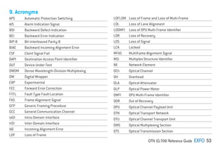 OTN (G.709) Reference Guide EXFO 53
9. Acronyms
APS Automatic Protection Switching
AIS Alarm Indication Signal
BDI Backward Defect Indication
BEI Backward Error Indication
BIP-8 Bit-Interleaved Parity-8
BIAE Backward Incoming Alignment Error
CSF Client Signal Fail
DAPI Destination Access Point Identifier
DUT Device Under Test
DWDM Dense Wavelength-Division Multiplexing
DW Digital Wrapper
EXP Experimental
FEC Forward Error Correction
FTFL Fault Type Fault Location
FAS Frame Alignment Signal
GFP Generic Framing Procedure
GCC General Communication Channel
IaDI Intra-Domain Interface
IrDI Inter-Domain Interface
IAE Incoming Alignment Error
LOF Loss of Frame
LOFLOM Loss of Frame and Loss of Multi-Frame
LOL Loss of Lane Alignment
LOOMFI Loss of OPU Multi-Frame Identifier
LOR Loss of Recovery
LOS Loss of Signal
LCK Locked
MFAS Multiframe Alignment Signal
MSI Multiplex Structure Identifier
NE Network Element
OCh Optical Channel
OH Overhead
OLA Optical Attenuator
OLP Optical Power Meter
OMFI OPU Multi-Frame Identifier
OOR Out of Recovery
OPU Optical Channel Payload Unit
OTN Optical Transport Network
OTU Optical Channel Transport Unit
OMS Optical Multiplexing Section
OTS Optical Transmission Section
 