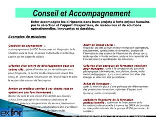 Exemples de missions Conduite du changement  :  accompagnement du PDG France avec un diagnostic de la situation puis la mise  en œuvre individuelle et collective, cadrée sur les objectifs validés     Création d'un centre de développement pour les cadres clés :  porte d’entrée sur un véritable parcours pour dirigeants, ce centre de développement devait être conçu et  animé dans l’incarnation de l’état d’esprit et dans le respect des valeurs de l'entreprise   Rendre un meilleur service à ses clients tout en optimisant son fonctionnement :  donner du sens et une vision d'ensemble aux équipes achats, faire approprier les nouveaux processus et pratiques suite à a réorganisation du service, harmoniser les pratiques, développer les collaborations afin d’accélérer la mise en pratique effective des pratiques visées Exfor - 24 rue Petrelle 75009 Paris - Tél : 01 47 70 50 57  - www.exfor.fr Exfor accompagne les dirigeants dans leurs projets à forts enjeux humains par la sélection et l’apport d’expertises, de ressources et de solutions opérationnelles, innovantes et durables.  Conseil et Accompagnement Audit de climat social :  étude du  jeu des acteurs et leur interaction (opérateurs, encadrement, syndicalistes et direction), analyse de l’évolution et des causes de l’évolution du climat social, repérage des irritants sociaux, analyse des capacités de l’encadrement à appréhender les situations  Création d’un parcours de formation certifiant pour managers :  aide à la conception du parcours pédagogique (thématiques, articulation, durée, multi mode pédagogique…), co-construction du cahier des charges et sélection des prestataires  Achat de formation :  après la mise en place d’une politique de référencement des prestataires formation, optimiser l’aspect suivi  (process, outils, relationnel)  Ingénierie financière de la formation professionnelle :  optimiser le financement de la formation professionnelle à travers les OPCA de branche ou interprofessionnels de ce groupe (1300 personnes, 6 sociétés)  