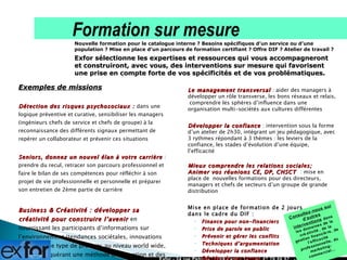 Exemples de missions Détection des risques psychosociaux :  dans une logique préventive et curative, sensibiliser les managers  (ingénieurs chefs de service et chefs de groupe) à la reconnaissance des différents signaux permettant de repérer un collaborateur et prévenir ces situations Seniors, donnez un nouvel élan à votre carrière  : prendre du recul, retracer son parcours professionnel et faire le bilan de ses compétences pour réfléchir à son projet de vie professionnelle et personnelle et préparer son entretien de 2ème partie de carrière Business & Créativité : développer sa créativité pour construire l’avenir  en nourrissant les participants d’informations sur l’environnement (tendances sociétales, innovations sur ce même type de produits au niveau world wide, etc.), en acquérant une méthode d’innovation et des outils de créativité Exfor - 24 rue Petrelle 75009 Paris - Tél : 01 47 70 50 57  - www.exfor.fr Nouvelle formation pour le catalogue interne ? Besoins spécifiques d’un service ou d’une population ? Mise en place d’un parcours de formation certifiant ? Offre DIF ? Atelier de travail ? Exfor sélectionne les expertises et ressources qui vous accompagneront et construiront, avec vous, des interventions sur mesure qui favorisent une prise en compte forte de vos spécificités et de vos problématiques. Formation sur mesure Le management transversal  : aider des managers à développer un rôle transverse, les bons réseaux et relais,  comprendre les sphères d’influence dans une organisation multi-sociétés aux cultures différentes Développer la confiance  : intervention sous la forme d’un atelier de 2h30, intégrant un jeu pédagogique, avec 3 rythmes répondant à 3 thèmes : les leviers de la confiance, les stades d’évolution d’une équipe, l’efficacité  Mieux comprendre les relations sociales;  Animer vos réunions CE, DP, CHSCT   : mise en place de  nouvelles formations pour des directeurs, managers et chefs de secteurs d’un groupe de grande distribution Mise en place de formation de 2 jours  dans le cadre du DIF : Finance pour non-financiers Prise de parole en public Prévenir et gérer les conflits Techniques d’argumentation Développer la confiance Décider de son temps … Consultez-nous sur d’autres interventions   dans les domaines de la créativité, de la gestion financière, de l’efficacité professionnelle, du marketing-commercial… 