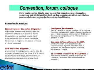 Exemples de missions Séminaire annuel des cadres dirigeants   : sélection de plusieurs intervenants  pour une conférence-débat d’1h30 autour du thème  L’expérience / La qualité de service client’   et des animations pour la soirée  (œnologie, illusionniste et magicien, art…) de ce séminaire d’1,5 j en résidentiel  Club des cadres dirigeants  :  proposer des  thématiques, des experts pour de nouvelles interventions d’une durée d’1h30 autour des thèmes de la stratégie, de l’innovation, du développement durable et du service client Exfor - 24 rue Petrelle 75009 Paris - Tél : 01 47 70 50 57  - www.exfor.fr Exfor reste à votre écoute pour trouver les expertises avec lesquelles construire votre intervention, tant sur les aspects animation qu’activités, pour produire des moments d’exception inoubliables. Convention, forum, colloque  Intelligence émotionnelle :  dans le cadre de la journée de clôture d’un cycle de formation management, où sont également présents les n+1 des managers, intervention de 2H00 sur un thème qui prolonge et ouvre la réflexion menée pendant ce cycle  Les aides à l’innovation pour les PME :  conférence-débat avec présentation de l’environnement législatif, des réalisation et initiatives des différentes régions en France,  des aides de l’Europe La confiance au service du management  :  intervention auprès du  comité de pilotage en charge de l’animation de la communauté des managers 
