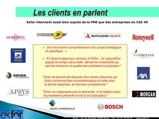 Exfor intervient aussi bien auprès de la PME que des entreprises du CAC 40  La démarche Exfor « Une très bonne compréhension d'un projet stratégique    et spécifique »  « En faisant appel aux services d' Exfor,  j'ai aujourd'hui    gagné du temps dans cette  démarche essentielle qui    permet d'assurer la qualité des prestations proposées "      "Cela me permet de disposer d'un temps d'avance car    Exfor comprend bien la problématique et cible ainsi    la bonne expertise, les bonnes compétences "  "Exfor ne s'approprie pas la demande, ni la relation avec  le prestataire présenté et est à sa 'juste place "   Exfor - 24 rue Petrelle 75009 Paris - Tél : 01 47 70 50 57  - www.exfor.fr La démarche Exfor Les clients en parlent 