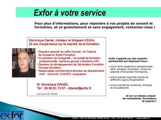Pour plus d’informations, pour répondre à vos projets de conseil et formation, et ce gratuitement et sans engagement, contactez-nous ! La démarche Exfor Exfor s’appuie sur des experts-partenaires qui disposent tous : d’une forte expérience opérationnelle:   DRH, Acheteur Formation, Directrice    adjointe d’Université d’entreprise… d’une grande expertise auprès de   différents types d’organisation  d’une activité de recherche, d’études   et de publication et sur un réseau unique  de consultants, formateurs et experts ! Dominique Daniel, créateur et dirigeant d’Exfor,  25 ans d’expérience sur le marché de la formation Directeur associé de Joffre Conseil, 1er Cabinet    de Conseil en Achat Formation  Co-créateur de Foragora®, 1er portail de formation    professionnelle  (vente au groupe L’Etudiant-VUP)  Directeur du développement de Génération Formation   (Groupe l’Etudiant) Responsable commercial et directeur de départements   Intra :  Comundi,   Cnof-IFG, Languacom M. Dominique DANIEL Tél : 06 88 83 10 67 - ddaniel@exfor.fr  RCS Paris B 507 766 665   Exfor - 24 rue Petrelle 75009 Paris - Tél : 01 47 70 50 57  - www.exfor.fr La démarche Exfor Exfor à votre service 