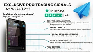 EXCLUSIVE PRO TRADING SIGNALS
EXCLUSIVE PRO TRADING SIGNALS
REAL-TIME SIGNALS
REAL-TIME SIGNALS
SHARED (E.G. VIA TELEGRAM)
SHARED (E.G. VIA TELEGRAM)
- MEMBERS ONLY
- MEMBERS ONLY
Foreign exchange trading carries significant risks and may not be suitable for all investors. Past performance is no guarantee of future results. Before trading, carefully consider your investment objectives, experience, financial situation, and risk tolerance. It is possible to lose some or all of your investment. Do not trade
with money you cannot afford to lose. Ensure you fully understand the risks involved in foreign exchange trading and seek independent financial advice if necessary.
Previous experience: 95% success rate
4.8
JOIN THE SIGNAL CHANNEL
All signals in real time via our Telegram group — clear & structured
Entry, SL, TP and market analysis delivered compactly and directly to your device.
INSTANT ALERTS
OPEN A POSITION IN SECONDS
DAILY MARKET UPDATES
MT5 → enter the values → done. Easy and fast to implement even for beginners.
Market sentiment, risk notes, and setups for better decision-making
FULL CONTROL
You control lot size, risk, and timing — maximum flexibility
 