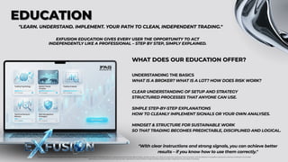 EDUCATION
EDUCATION
"LEARN. UNDERSTAND. IMPLEMENT. YOUR PATH TO CLEAN, INDEPENDENT TRADING."
"LEARN. UNDERSTAND. IMPLEMENT. YOUR PATH TO CLEAN, INDEPENDENT TRADING."
"With clear instructions and strong signals, you can achieve better
results – if you know how to use them correctly."
EXFUSION EDUCATION GIVES EVERY USER THE OPPORTUNITY TO ACT
INDEPENDENTLY LIKE A PROFESSIONAL – STEP BY STEP, SIMPLY EXPLAINED.
EXFUSION EDUCATION GIVES EVERY USER THE OPPORTUNITY TO ACT
INDEPENDENTLY LIKE A PROFESSIONAL – STEP BY STEP, SIMPLY EXPLAINED.
WHAT DOES OUR EDUCATION OFFER?
WHAT DOES OUR EDUCATION OFFER?
UNDERSTANDING THE BASICS
WHAT IS A BROKER? WHAT IS A LOT? HOW DOES RISK WORK?
CLEAR UNDERSTANDING OF SETUP AND STRATEGY
STRUCTURED PROCESSES THAT ANYONE CAN USE.
SIMPLE STEP-BY-STEP EXPLANATIONS
HOW TO CLEANLY IMPLEMENT SIGNALS OR YOUR OWN ANALYSES.
MINDSET & STRUCTURE FOR SUSTAINABLE WORK
SO THAT TRADING BECOMES PREDICTABLE, DISCIPLINED AND LOGICAL.
Foreign exchange trading carries significant risks and may not be suitable for all investors. Past performance is no guarantee of future results. Before trading, carefully consider your investment objectives, experience, financial situation, and risk tolerance. It is possible to lose some or all of your investment. Do not trade
with money you cannot afford to lose. Ensure you fully understand the risks involved in foreign exchange trading and seek independent financial advice if necessary.
 