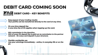 DEBIT CARD COMING SOON
DEBIT CARD COMING SOON
DEBIT CARD – KEY BENEFITS
DEBIT CARD – KEY BENEFITS
Easy payout of your trading results
Your profits can be transferred directly to the card at any time.
Easy payout of your trading results
Your profits can be transferred directly to the card at any time.
3% one-time deposit fee
A one-time fee of 3% applies when topping up the card.
3% one-time deposit fee
A one-time fee of 3% applies when topping up the card.
50% commission in the downline
50% of every 3% deposit fee is paid out as commission to the partner
network – for every card deposit in your structure.
50% commission in the downline
50% of every 3% deposit fee is paid out as commission to the partner
network – for every card deposit in your structure.
Flexible worldwide use
Use your winnings immediately – online, in everyday life or on the
go.
Flexible worldwide use
Use your winnings immediately – online, in everyday life or on the
go.
Foreign exchange trading carries significant risks and may not be suitable for all investors. Past performance is no guarantee of future results. Before trading, carefully consider your investment objectives, experience, financial situation, and risk tolerance. It is possible to lose some or all of your investment. Do not trade
with money you cannot afford to lose. Ensure you fully understand the risks involved in foreign exchange trading and seek independent financial advice if necessary.
 
