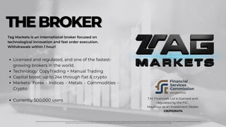 Tag Markets is an international broker focused on
technological innovation and fast order execution.
Withdrawals within 1 hour!
Licensed and regulated, and one of the fastest-
growing brokers in the world.
Technology: CopyTrading + Manual Trading
Capital boost: up to 24x through fiat & crypto
Markets: Forex • Indices • Metals • Commodities •
Crypto
﻿
Currently 500,000 users
Foreign exchange trading involves significant risks and may not be suitable for all investors. Past performance is not a guarantee of future results. Before trading, carefully consider your investment objectives, experience, financial situation, and risk tolerance. There is a possibility that you may lose part or all of your
investment. Do not trade with funds you cannot afford to lose. Make sure you understand all the risks associated with foreign exchange trading and consult an independent financial advisor if necessary.
T.M. Financials Ltd is licensed and
regulated by the FSC
Mauritius as an Investment Dealer:
GB21026474
THEBROKER
THEBROKER
 