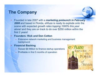 The Company
•   Founded in late 2007 with a marketing prelaunch in February
    2008 and based in Florida, eXfuze is ready to explode onto the
    scene with expected growth rates topping 1000% this year
    alone! and they are on track to do over $250 million within the
    first 2 years!
•   Founders: Rick and Don Cotton
     – Extensive network marketing and business management
       background
•   Financial Backing
     – Raised $6 Million to finance startup operations
     – Profitable in first 5 months of operation
 