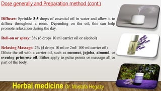 Herbal medicine Dr. Mostafa Hegazy
Dose generally and Preparation method (cont.)
Diffuser: Sprinkle 3-5 drops of essential oil in water and allow it to
diffuse throughout a room. Depending on the oil, this can help
promote relaxation during the day.
Roll-on or spray: 3% (6 drops 10 ml carrier oil or alcohol)
Relaxing Massage: 2% (4 drops 10 ml or 2ml/ 100 ml carrier oil)
Dilute the oil with a carrier oil, such as coconut, jojoba, almond, or
evening primrose oil. Either apply to pulse points or massage all or
part of the body.
 