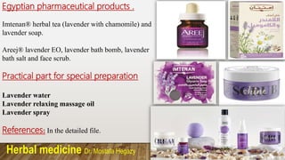 Herbal medicine Dr. Mostafa Hegazy
Egyptian pharmaceutical products .
Imtenan® herbal tea (lavender with chamomile) and
lavender soap.
Areej® lavender EO, lavender bath bomb, lavender
bath salt and face scrub.
Practical part for special preparation
Lavender water
Lavender relaxing massage oil
Lavender spray
References: In the detailed file.
 