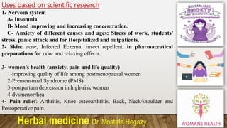 Herbal medicine Dr. Mostafa Hegazy
Uses based on scientific research
1- Nervous system
A- Insomnia.
B- Mood improving and increasing concentration.
C- Anxiety of different causes and ages: Stress of work, students’
stress, panic attack and for Hospitalized and outpatients.
2- Skin: acne, Infected Eczema, insect repellent, in pharmaceutical
preparations for odor and relaxing effects.
3- women’s health (anxiety, pain and life quality)
1-improving quality of life among postmenopausal women
2-Premenstrual Syndrome (PMS)
3-postpartum depression in high-risk women
4-dysmenorrhea
4- Pain relief: Arthritis, Knee osteoarthritis, Back, Neck/shoulder and
Postoperative pain.
 
