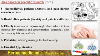 Herbal medicine Dr. Mostafa Hegazy
Uses based on scientific research (cont.)
5- Haemodialysis patients (Anxiety and pain during
vascular access)
6- Dental clinic patients (Anxiety and pain in children)
7- Elderly insomnia to improve night sleep which in turn
improve day alertness and concentration (dementia), also
decreases agitations, and falls
8- Pediatrics: relaxing massage for foot to sleep
9- Essential hypertension
 