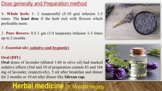 Herbal medicine Dr. Mostafa Hegazy
Dose generally and Preparation method
1- Whole herb: 1- 2 teaspoonful (5-10 gm) infusion 1-3
times. The least dose if the herb rich with flowers which
preferable more.
2- Pure flowers: 0.5-1 gm (1/4 teaspoon) infusion 1-3 times
up to 2 months
3- Essential oil:( sedative and hypnotic)
Oral (DIY)
Oral doses of lavender (diluted 1:60 in olive oil) had marked
sedative effects (5ml and 10 of preparation contain 83 and 166
mg of lavender, respectively). 5 ml after breakfast and dinner
for 2 months or 10 ml after dinner like Silexan cap.
 
