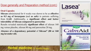 Herbal medicine Dr. Mostafa Hegazy
Dose generally and Preparation method (cont.)
Oral Capsules
Silexan administered for 6 weeks was shown to be as effective
as 0.5 mg of lorazepam (and as safe) in patients suffering
from GAD. Additionally, a significant effect and better
tolerability of Silexan compared to paroxetine
Results revealed statistically significant effect of silexan 160
mg versus placebo, silexan 80 mg and paroxetine 20 mg.
Absence of a dependency potential of Silexan® (80 or 160
mg lavender oil).
 