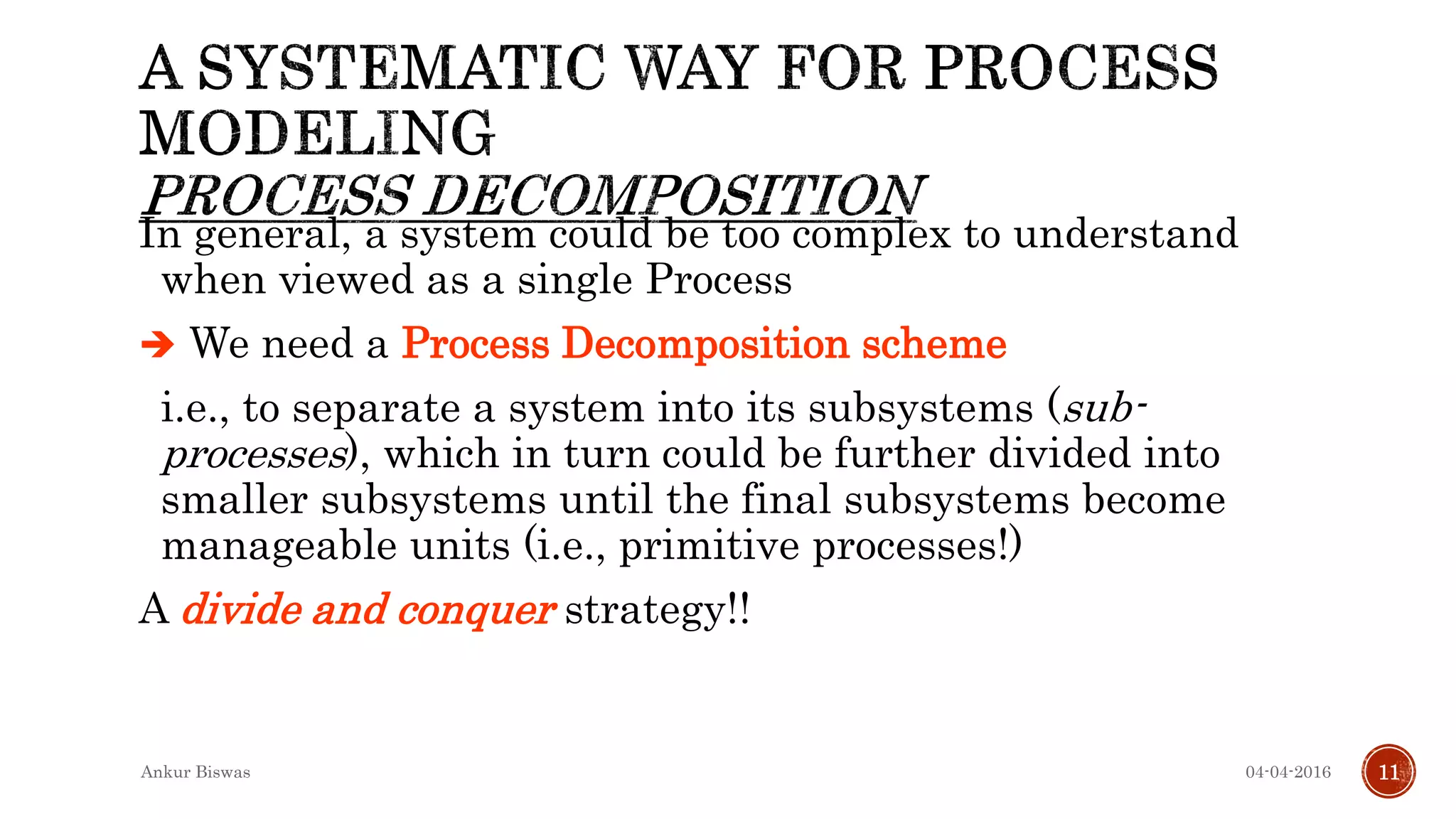 In general, a system could be too complex to understand
when viewed as a single Process
 We need a Process Decomposition scheme
i.e., to separate a system into its subsystems (sub-
processes), which in turn could be further divided into
smaller subsystems until the final subsystems become
manageable units (i.e., primitive processes!)
A divide and conquer strategy!!
04-04-2016Ankur Biswas 11
 