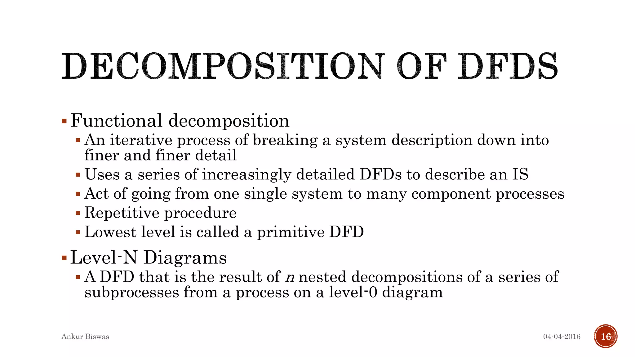 Functional decomposition
 An iterative process of breaking a system description down into
finer and finer detail
 Uses a series of increasingly detailed DFDs to describe an IS
 Act of going from one single system to many component processes
 Repetitive procedure
 Lowest level is called a primitive DFD
Level-N Diagrams
 A DFD that is the result of n nested decompositions of a series of
subprocesses from a process on a level-0 diagram
04-04-2016Ankur Biswas 16
 