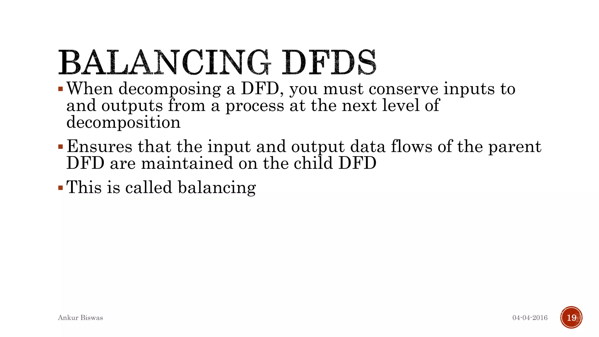 When decomposing a DFD, you must conserve inputs to
and outputs from a process at the next level of
decomposition
Ensures that the input and output data flows of the parent
DFD are maintained on the child DFD
This is called balancing
04-04-2016Ankur Biswas 19
 