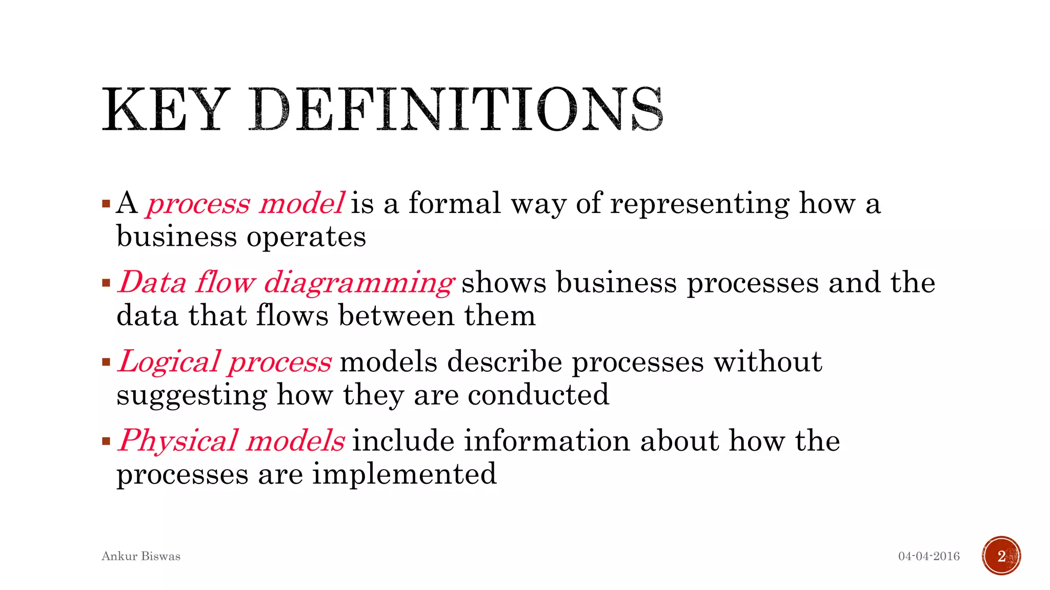 A process model is a formal way of representing how a
business operates
Data flow diagramming shows business processes and the
data that flows between them
Logical process models describe processes without
suggesting how they are conducted
Physical models include information about how the
processes are implemented
04-04-2016Ankur Biswas 2
 