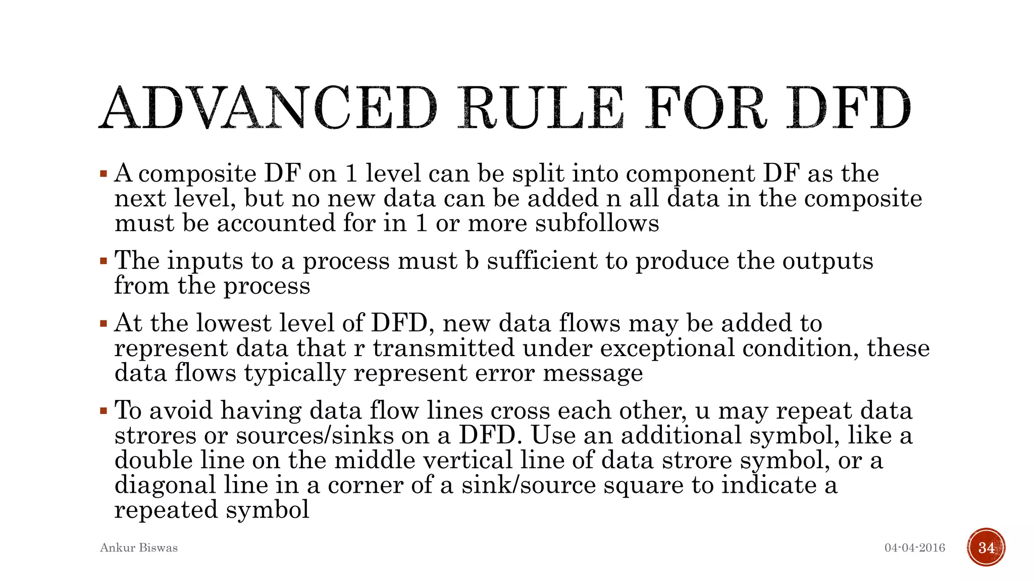  A composite DF on 1 level can be split into component DF as the
next level, but no new data can be added n all data in the composite
must be accounted for in 1 or more subfollows
 The inputs to a process must b sufficient to produce the outputs
from the process
 At the lowest level of DFD, new data flows may be added to
represent data that r transmitted under exceptional condition, these
data flows typically represent error message
 To avoid having data flow lines cross each other, u may repeat data
strores or sources/sinks on a DFD. Use an additional symbol, like a
double line on the middle vertical line of data strore symbol, or a
diagonal line in a corner of a sink/source square to indicate a
repeated symbol
04-04-2016Ankur Biswas 34
 