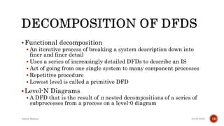 Functional decomposition
 An iterative process of breaking a system description down into
finer and finer detail
 Uses a series of increasingly detailed DFDs to describe an IS
 Act of going from one single system to many component processes
 Repetitive procedure
 Lowest level is called a primitive DFD
Level-N Diagrams
 A DFD that is the result of n nested decompositions of a series of
subprocesses from a process on a level-0 diagram
04-04-2016Ankur Biswas 16
 