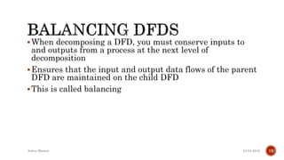 When decomposing a DFD, you must conserve inputs to
and outputs from a process at the next level of
decomposition
Ensures that the input and output data flows of the parent
DFD are maintained on the child DFD
This is called balancing
04-04-2016Ankur Biswas 19
 