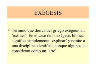 EXÉGESIS
• Término que deriva del griego exêgoumai,
‘extraer’. En el caso de la exégesis bíblica
significa simplemente ‘explicar’ y remite a
una disciplina científica, aunque algunos la
consideran como un ‘arte’.
 
