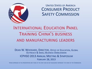 UNITED STATES OF AMERICA
                                                      CONSUMER PRODUCT
                                                      SAFETY COMMISSION

       I NTERNATIONAL E DUCATION PANEL
           TRAINING C HINA’S BUSINESS
            AND MANUFACTURING LEADERS

         DEAN W. WOODARD, DIRECTOR, OFFICE OF EDUCATION, GLOBAL
                      OUTREACH & SMALL BUSINESS OMBUDSMAN
                  ICPHSO 2013 ANNUAL MEETING & SYMPOSIUM
                               FEBRUARY 28, 2013
VIEWS EXPRESSED IN THIS PRESENTATION ARE THOSE OF THE STAFF AND DO NOT NECESSARILY REPRESENT THE VIEWS OF THE COMMISSION.
 