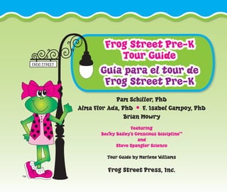 Frog Street Pre-K
Tour Guide
Guía para el tour de
Frog Street Pre-K
Pam Schiller, PhD
Alma Flor Ada, PhD • F. Isabel Campoy, PhD
Brian Mowry
Featuring
Becky Bailey’s Conscious Discipline™
and
Steve Spangler Science
Tour Guide by Marlene Williams
Frog Street Press, Inc.
 