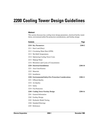 Chevron Corporation 2200-1 December 1989
2200 Cooling Tower Design Guidelines
Abstract
This section discusses key cooling tower design parameters, electrical facility instal-
lation, environment/safety/fire protection considerations, and forebay design.
Contents Page
2210 Key Parameters 2200-2
2211 Heat Load (Duty)
2212 Circulating Water Rate (GPM)
2213 Wet Bulb Temperatures
2214 Optimizing Cooling Tower Costs
2215 Makeup Water
2216 Blowdown and Cycles of Concentration
2220 Electrical Installations 2200-10
2221 Area Classification
2222 Materials
2223 Installation
2230 Environmental/Safety/Fire Protection Considerations 2200-11
2231 Effluent Quality
2232 Air Quality
2233 Safety
2234 Fire Protection
2240 Cooling Tower Forebay Design 2200-16
2241 General Information
2242 Forebay Design
2243 Hydraulic Model Testing
2244 Standard Drawings
2245 References
 