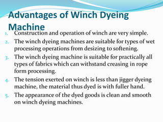 Advantages of Winch Dyeing
Machine1. Construction and operation of winch are very simple.
2. The winch dyeing machines are suitable for types of wet
processing operations from desizing to softening.
3. The winch dyeing machine is suitable for practically all
types of fabrics which can withstand creasing in rope
form processing.
4. The tension exerted on winch is less than jigger dyeing
machine, the material thus dyed is with fuller hand.
5. The appearance of the dyed goods is clean and smooth
on winch dyeing machines.
 