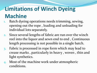 Limitations of Winch Dyeing
Machine
1. Batch dyeing operations needs trimming, sewing,
opening out the rope , loading and unloading for
individual lots separately.
2. Since several lengths of fabric are run over the winch
reel into the liquor and sewn end to end , Continuous
length processing is not possible in a single batch.
3. Fabric is processed in rope form which may lead to
crease marks , particularly in heavy , woven , thin and
light synthetics.
4. Most of the machine work under atmospheric
conditions.
 