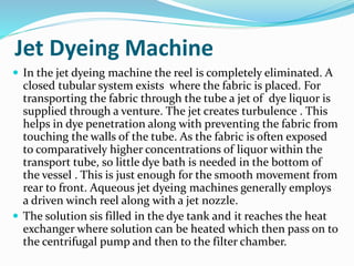 Jet Dyeing Machine
 In the jet dyeing machine the reel is completely eliminated. A
closed tubular system exists where the fabric is placed. For
transporting the fabric through the tube a jet of dye liquor is
supplied through a venture. The jet creates turbulence . This
helps in dye penetration along with preventing the fabric from
touching the walls of the tube. As the fabric is often exposed
to comparatively higher concentrations of liquor within the
transport tube, so little dye bath is needed in the bottom of
the vessel . This is just enough for the smooth movement from
rear to front. Aqueous jet dyeing machines generally employs
a driven winch reel along with a jet nozzle.
 The solution sis filled in the dye tank and it reaches the heat
exchanger where solution can be heated which then pass on to
the centrifugal pump and then to the filter chamber.
 