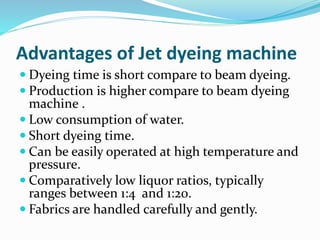  Dyeing time is short compare to beam dyeing.
 Production is higher compare to beam dyeing
machine .
 Low consumption of water.
 Short dyeing time.
 Can be easily operated at high temperature and
pressure.
 Comparatively low liquor ratios, typically
ranges between 1:4 and 1:20.
 Fabrics are handled carefully and gently.
Advantages of Jet dyeing machine
 