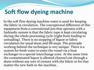 Soft flow dyeing machine
In the soft flow dyeing machine water is used for keeping
the fabric in circulation. The conceptional difference of this
equipment from a conventional jets that operates with a
hydraulic system is that the fabric rope is kept circulating
during the whole processing cycle (right from loading to
unloading). There is no stopping of liquor or fabric
circulation for usual drain and fill steps. The principle
working behind the technique is very unique. There is a
system for fresh water to enter the vessel via a heat
exchanger to a special interchange zone. At the same time
the contaminated liquor is allowed channel out through a
drain without any sort of contact with the fabric or for that
matter the new bath in the machine.
 