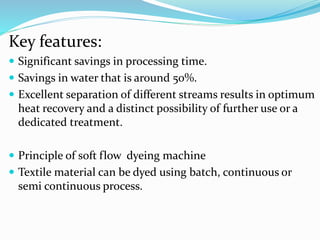 Key features:
 Significant savings in processing time.
 Savings in water that is around 50%.
 Excellent separation of different streams results in optimum
heat recovery and a distinct possibility of further use or a
dedicated treatment.
 Principle of soft flow dyeing machine
 Textile material can be dyed using batch, continuous or
semi continuous process.
 