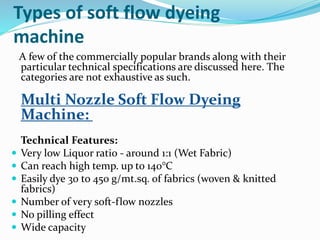Types of soft flow dyeing
machine
A few of the commercially popular brands along with their
particular technical specifications are discussed here. The
categories are not exhaustive as such.
Multi Nozzle Soft Flow Dyeing
Machine:
Technical Features:
 Very low Liquor ratio - around 1:1 (Wet Fabric)
 Can reach high temp. up to 140°C
 Easily dye 30 to 450 g/mt.sq. of fabrics (woven & knitted
fabrics)
 Number of very soft-flow nozzles
 No pilling effect
 Wide capacity
 