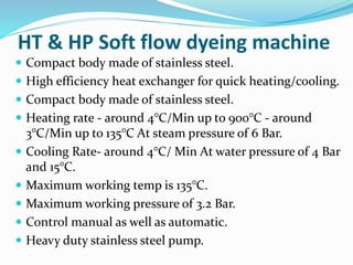 HT & HP Soft flow dyeing machine
 Compact body made of stainless steel.
 High efficiency heat exchanger for quick heating/cooling.
 Compact body made of stainless steel.
 Heating rate - around 4°C/Min up to 900°C - around
3°C/Min up to 135°C At steam pressure of 6 Bar.
 Cooling Rate- around 4°C/ Min At water pressure of 4 Bar
and 15°C.
 Maximum working temp is 135°C.
 Maximum working pressure of 3.2 Bar.
 Control manual as well as automatic.
 Heavy duty stainless steel pump.
 