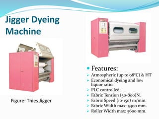 Jigger Dyeing
Machine
 Features:
 Atmospheric (up to 98°C) & HT
 Economical dyeing and low
liquor ratio.
 PLC controlled.
 Fabric Tension (50-800)N.
 Fabric Speed (10-150) m/min.
 Fabric Width max: 5400 mm.
 Roller Width max: 5600 mm.
Figure: Thies Jigger
 