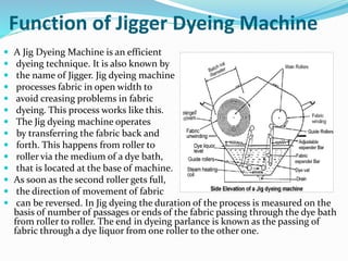 Function of Jigger Dyeing Machine
 A Jig Dyeing Machine is an efficient
 dyeing technique. It is also known by
 the name of Jigger. Jig dyeing machine
 processes fabric in open width to
 avoid creasing problems in fabric
 dyeing. This process works like this.
 The Jig dyeing machine operates
 by transferring the fabric back and
 forth. This happens from roller to
 roller via the medium of a dye bath,
 that is located at the base of machine.
 As soon as the second roller gets full,
 the direction of movement of fabric
 can be reversed. In Jig dyeing the duration of the process is measured on the
basis of number of passages or ends of the fabric passing through the dye bath
from roller to roller. The end in dyeing parlance is known as the passing of
fabric through a dye liquor from one roller to the other one.
 